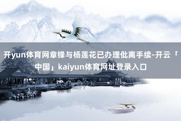 开yun体育网章锋与杨莲花已办理仳离手续-开云「中国」kaiyun体育网址登录入口