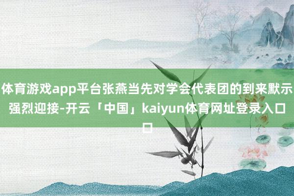 体育游戏app平台张燕当先对学会代表团的到来默示强烈迎接-开云「中国」kaiyun体育网址登录入口