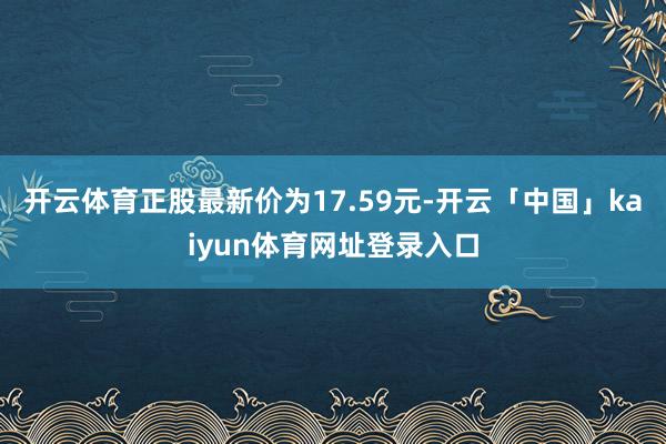 开云体育正股最新价为17.59元-开云「中国」kaiyun体育网址登录入口