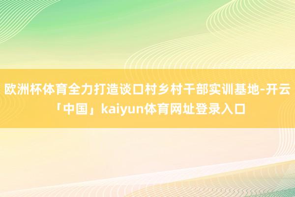 欧洲杯体育全力打造谈口村乡村干部实训基地-开云「中国」kaiyun体育网址登录入口