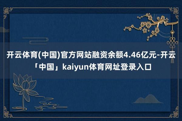 开云体育(中国)官方网站融资余额4.46亿元-开云「中国」kaiyun体育网址登录入口