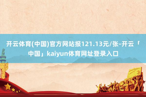 开云体育(中国)官方网站报121.13元/张-开云「中国」kaiyun体育网址登录入口