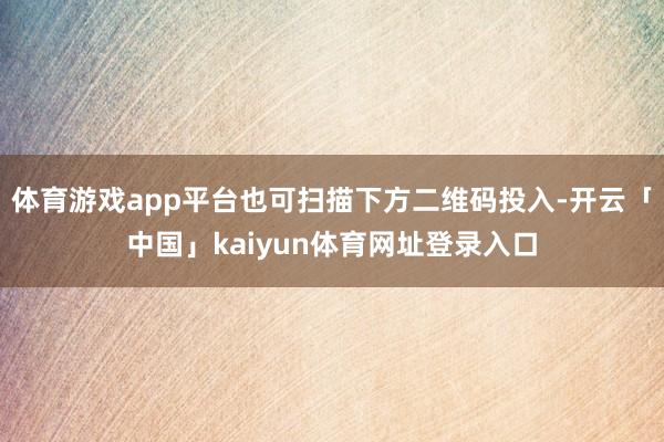 体育游戏app平台也可扫描下方二维码投入-开云「中国」kaiyun体育网址登录入口