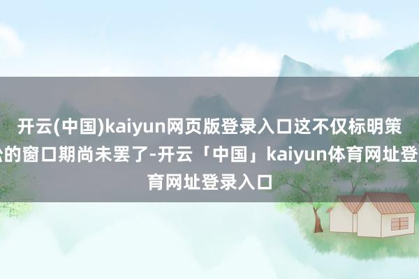 开云(中国)kaiyun网页版登录入口这不仅标明策略宽松的窗口期尚未罢了-开云「中国」kaiyun体育网址登录入口