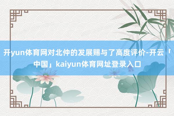 开yun体育网对北仲的发展赐与了高度评价-开云「中国」kaiyun体育网址登录入口