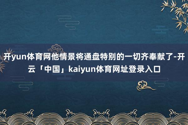 开yun体育网他情景将通盘特别的一切齐奉献了-开云「中国」kaiyun体育网址登录入口