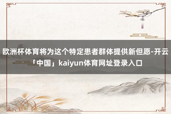 欧洲杯体育将为这个特定患者群体提供新但愿-开云「中国」kaiyun体育网址登录入口