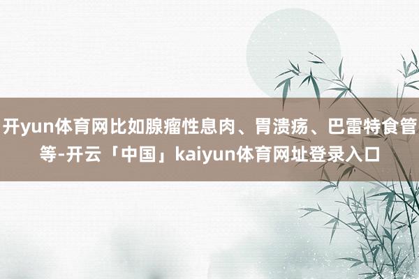 开yun体育网比如腺瘤性息肉、胃溃疡、巴雷特食管等-开云「中国」kaiyun体育网址登录入口