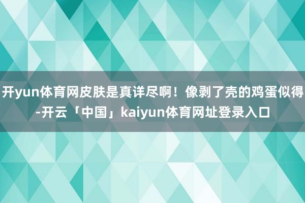 开yun体育网皮肤是真详尽啊!像剥了壳的鸡蛋似得-开云「中国」kaiyun体育网址登录入口