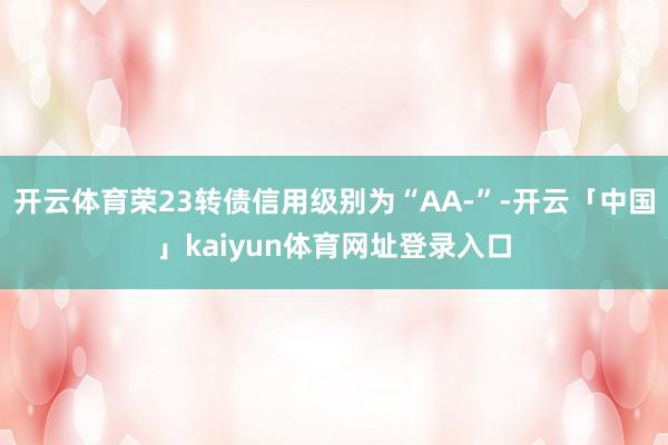 开云体育荣23转债信用级别为“AA-”-开云「中国」kaiyun体育网址登录入口