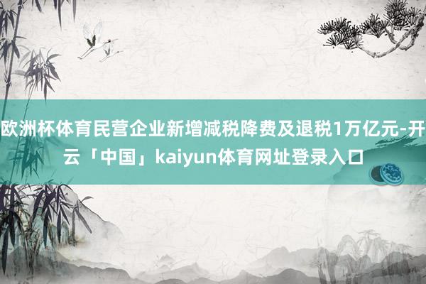 欧洲杯体育民营企业新增减税降费及退税1万亿元-开云「中国」kaiyun体育网址登录入口