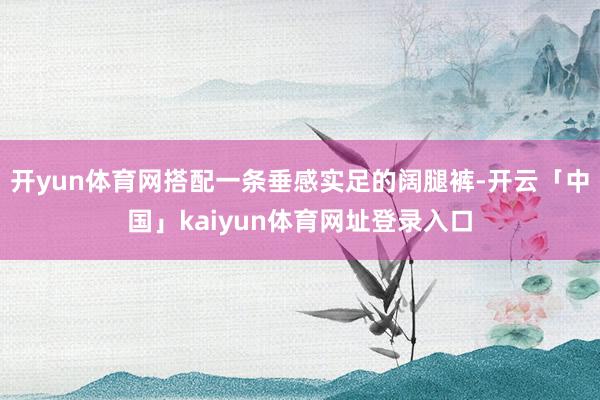 开yun体育网搭配一条垂感实足的阔腿裤-开云「中国」kaiyun体育网址登录入口