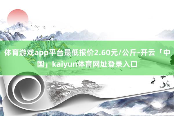 体育游戏app平台最低报价2.60元/公斤-开云「中国」kaiyun体育网址登录入口