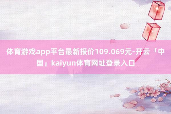 体育游戏app平台最新报价109.069元-开云「中国」kaiyun体育网址登录入口