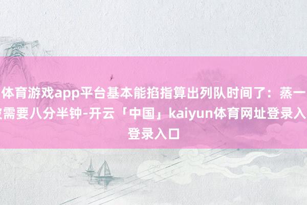 体育游戏app平台基本能掐指算出列队时间了:蒸一波需要八分半钟-开云「中国」kaiyun体育网址登录入口