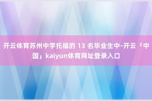开云体育苏州中学托福的 13 名毕业生中-开云「中国」kaiyun体育网址登录入口