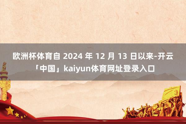 欧洲杯体育自 2024 年 12 月 13 日以来-开云「中国」kaiyun体育网址登录入口