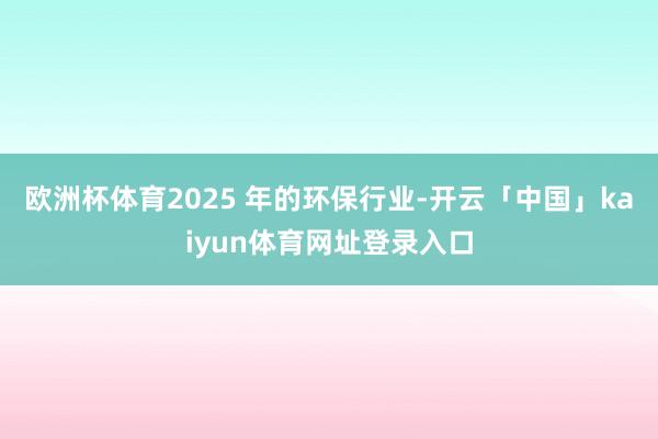 欧洲杯体育2025 年的环保行业-开云「中国」kaiyun体育网址登录入口