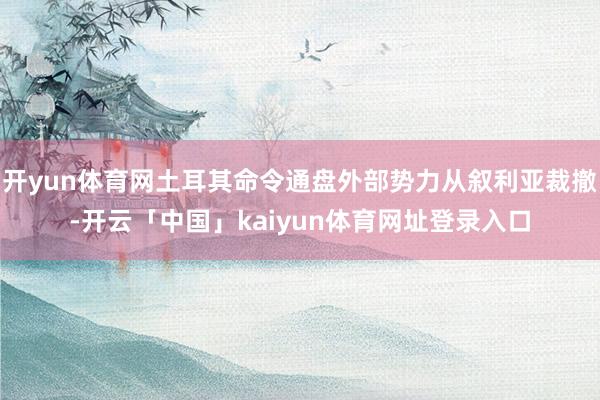 开yun体育网土耳其命令通盘外部势力从叙利亚裁撤-开云「中国」kaiyun体育网址登录入口