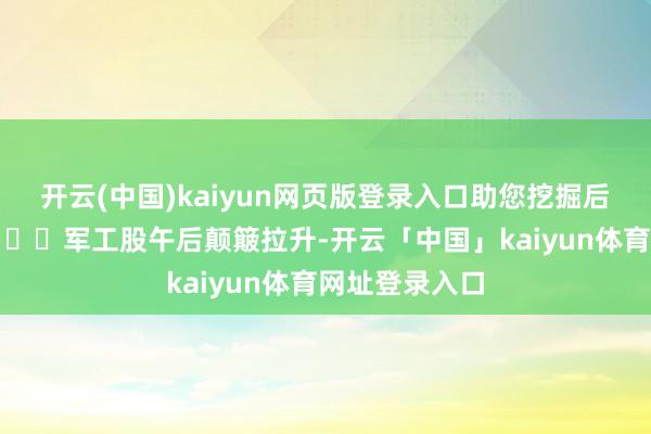 开云(中国)kaiyun网页版登录入口助您挖掘后劲主题契机! 军工股午后颠簸拉升-开云「中国」kaiyun体育网址登录入口