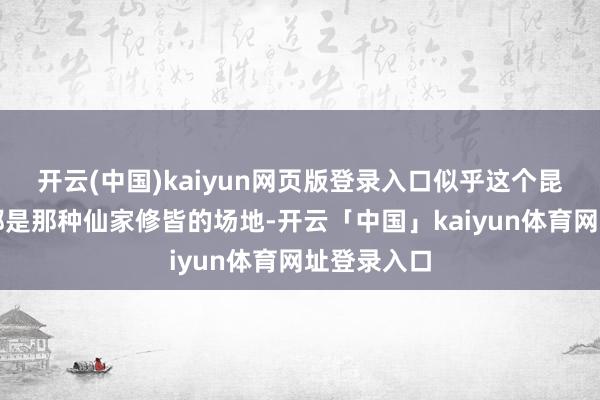 开云(中国)kaiyun网页版登录入口似乎这个昆仑山一直都是那种仙家修皆的场地-开云「中国」kaiyun体育网址登录入口