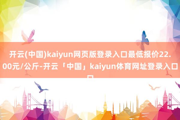 开云(中国)kaiyun网页版登录入口最低报价22.00元/公斤-开云「中国」kaiyun体育网址登录入口