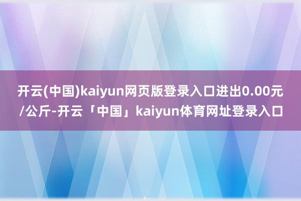 开云(中国)kaiyun网页版登录入口进出0.00元/公斤-开云「中国」kaiyun体育网址登录入口
