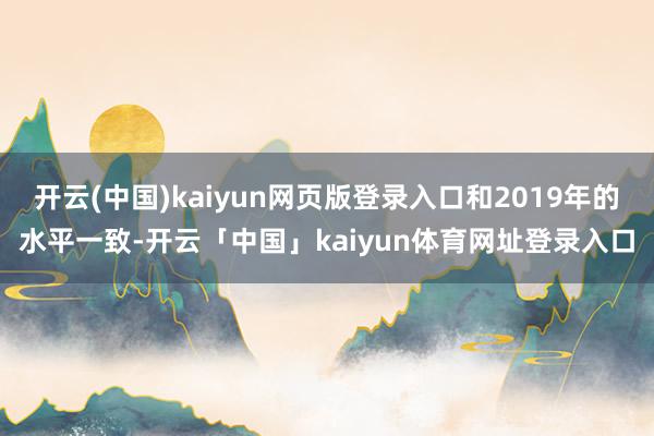 开云(中国)kaiyun网页版登录入口和2019年的水平一致-开云「中国」kaiyun体育网址登录入口