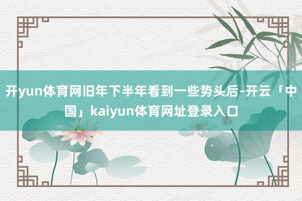 开yun体育网旧年下半年看到一些势头后-开云「中国」kaiyun体育网址登录入口