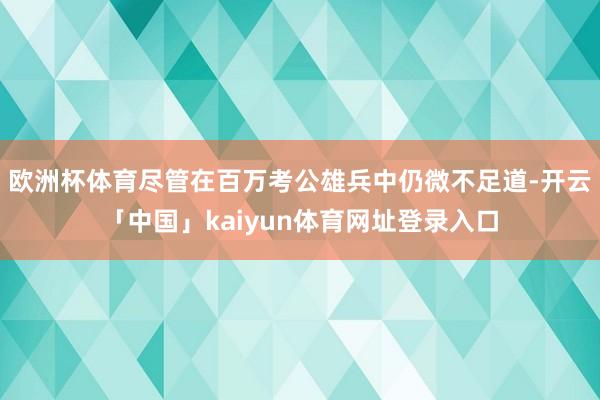 欧洲杯体育尽管在百万考公雄兵中仍微不足道-开云「中国」kaiyun体育网址登录入口