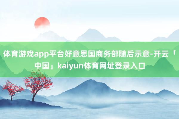 体育游戏app平台好意思国商务部随后示意-开云「中国」kaiyun体育网址登录入口