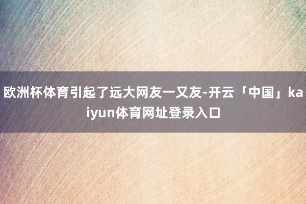 欧洲杯体育引起了远大网友一又友-开云「中国」kaiyun体育网址登录入口