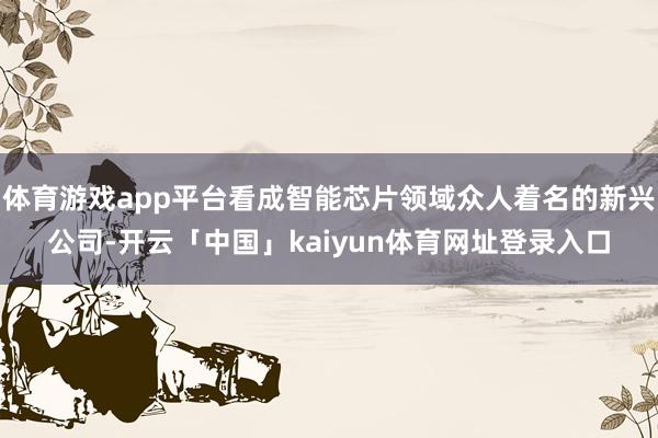 体育游戏app平台看成智能芯片领域众人着名的新兴公司-开云「中国」kaiyun体育网址登录入口