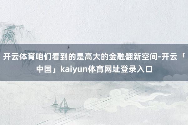 开云体育咱们看到的是高大的金融翻新空间-开云「中国」kaiyun体育网址登录入口