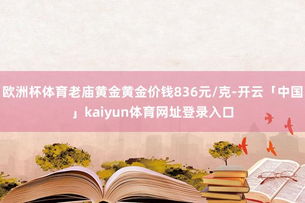 欧洲杯体育老庙黄金黄金价钱836元/克-开云「中国」kaiyun体育网址登录入口