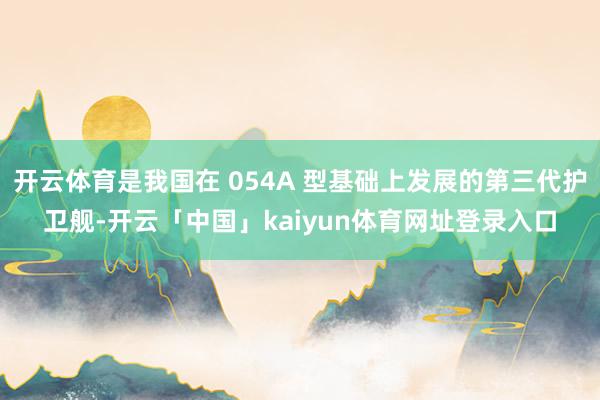 开云体育是我国在 054A 型基础上发展的第三代护卫舰-开云「中国」kaiyun体育网址登录入口