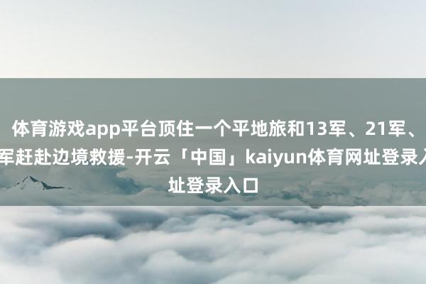 体育游戏app平台顶住一个平地旅和13军、21军、54军赶赴边境救援-开云「中国」kaiyun体育网址登录入口