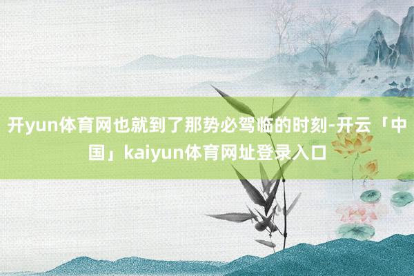开yun体育网也就到了那势必驾临的时刻-开云「中国」kaiyun体育网址登录入口