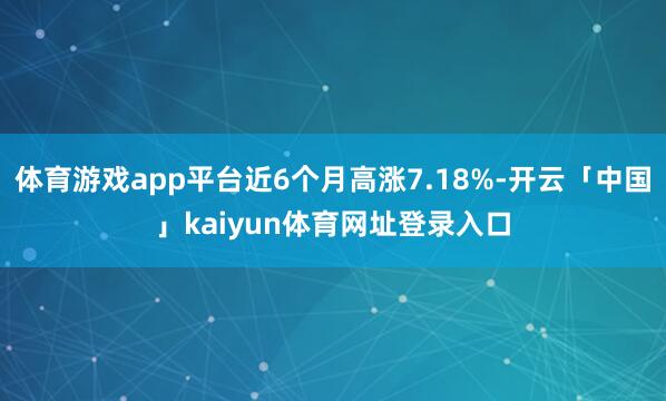 体育游戏app平台近6个月高涨7.18%-开云「中国」kaiyun体育网址登录入口