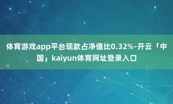 体育游戏app平台现款占净值比0.32%-开云「中国」kaiyun体育网址登录入口