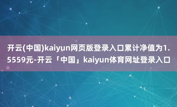 开云(中国)kaiyun网页版登录入口累计净值为1.5559元-开云「中国」kaiyun体育网址登录入口