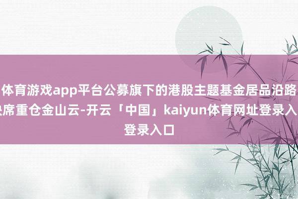 体育游戏app平台公募旗下的港股主题基金居品沿路缺席重仓金山云-开云「中国」kaiyun体育网址登录入口