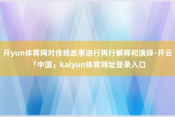 开yun体育网对传统故事进行再行解释和演绎-开云「中国」kaiyun体育网址登录入口