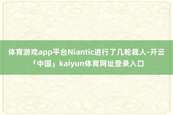 体育游戏app平台Niantic进行了几轮裁人-开云「中国」kaiyun体育网址登录入口