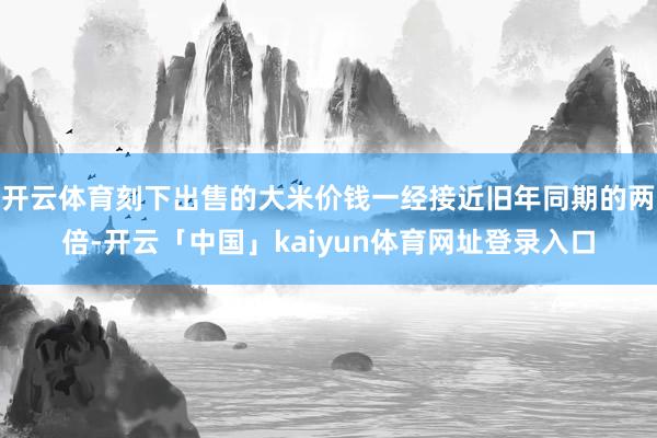开云体育刻下出售的大米价钱一经接近旧年同期的两倍-开云「中国」kaiyun体育网址登录入口