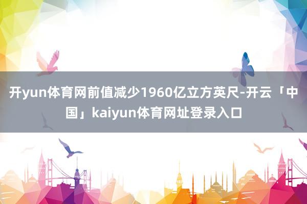 开yun体育网前值减少1960亿立方英尺-开云「中国」kaiyun体育网址登录入口