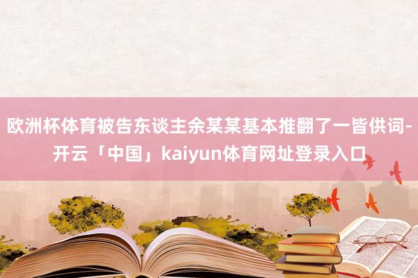 欧洲杯体育被告东谈主余某某基本推翻了一皆供词-开云「中国」kaiyun体育网址登录入口