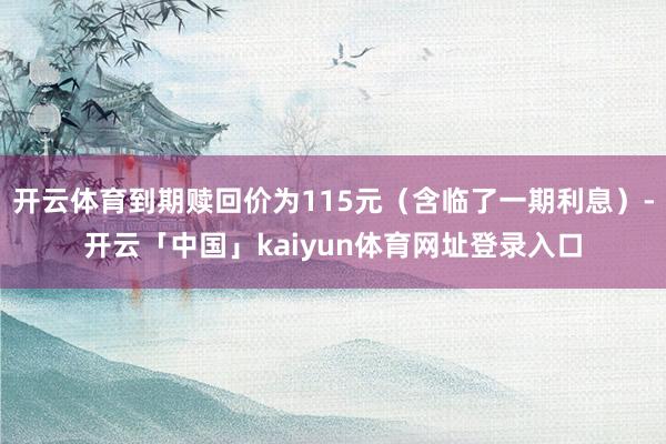 开云体育到期赎回价为115元（含临了一期利息）-开云「中国」kaiyun体育网址登录入口