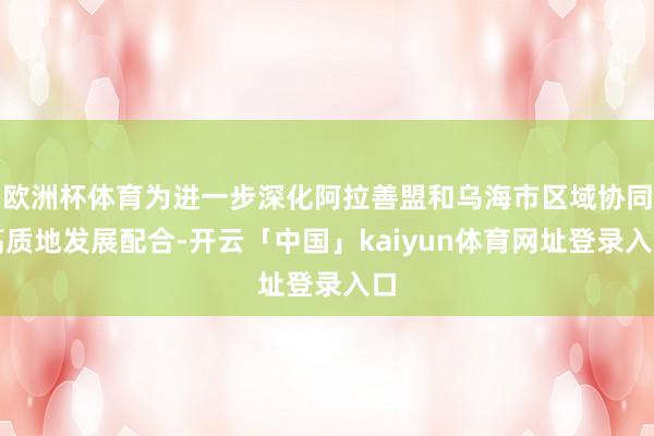 欧洲杯体育为进一步深化阿拉善盟和乌海市区域协同高质地发展配合-开云「中国」kaiyun体育网址登录入口