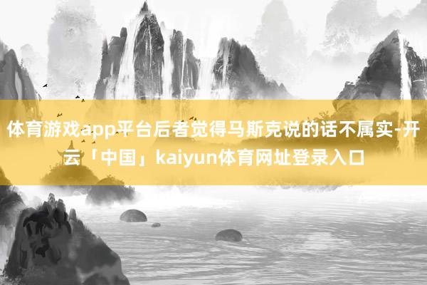 体育游戏app平台后者觉得马斯克说的话不属实-开云「中国」kaiyun体育网址登录入口